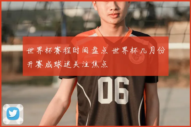 世界杯赛程时间盘点 世界杯几月份开赛成球迷关注焦点