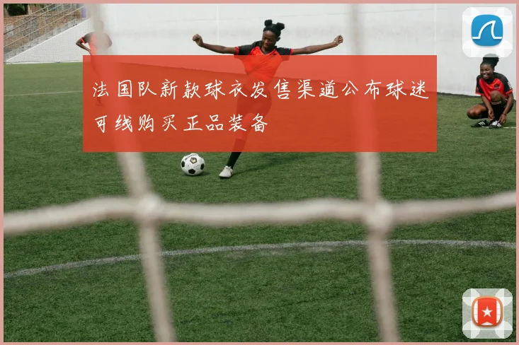 法国队新款球衣发售渠道公布球迷可线购买正品装备