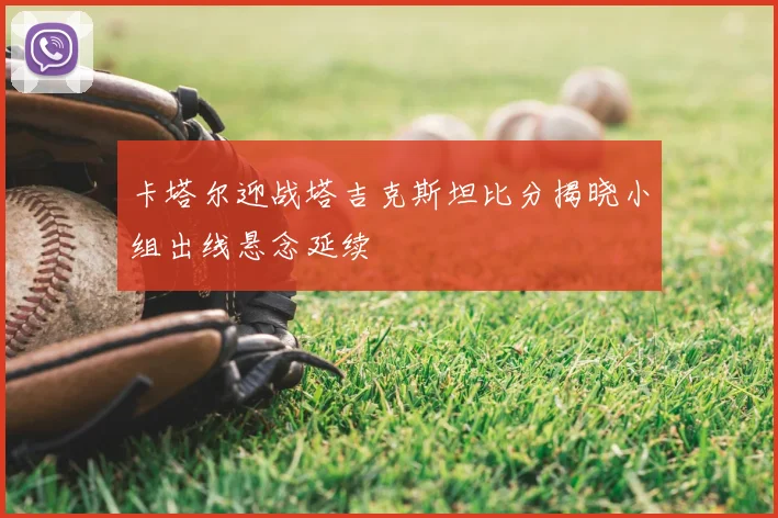 卡塔尔迎战塔吉克斯坦比分揭晓小组出线悬念延续