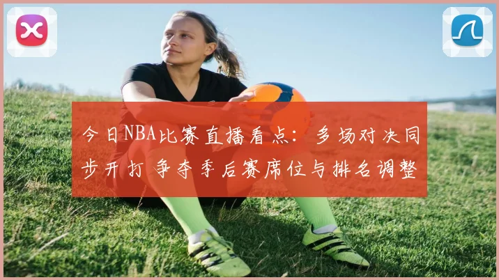 今日NBA比赛直播看点：多场对决同步开打 争夺季后赛席位与排名调整