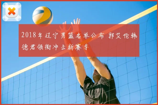 2018年辽宁男篮名单公布 郭艾伦韩德君领衔冲击新赛季