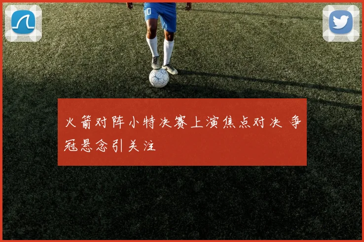 火箭对阵小特决赛上演焦点对决 争冠悬念引关注
