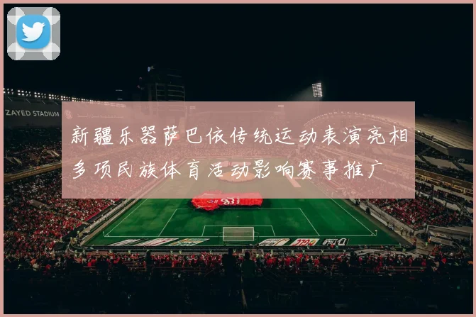 新疆乐器萨巴依传统运动表演亮相多项民族体育活动影响赛事推广