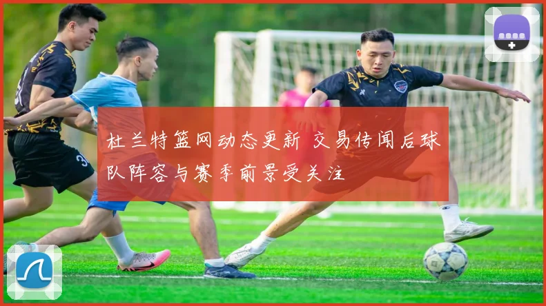 杜兰特篮网动态更新 交易传闻后球队阵容与赛季前景受关注