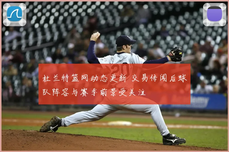 杜兰特篮网动态更新 交易传闻后球队阵容与赛季前景受关注