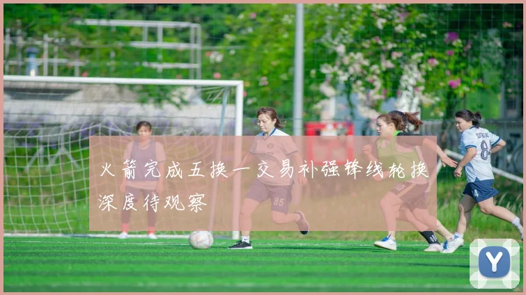 火箭完成五换一交易补强锋线轮换深度待观察