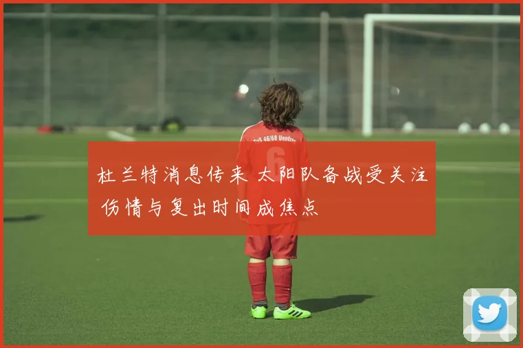 杜兰特消息传来 太阳队备战受关注 伤情与复出时间成焦点