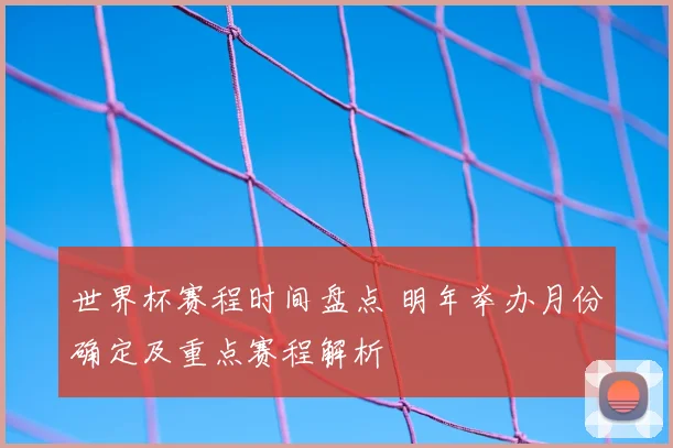 世界杯赛程时间盘点 明年举办月份确定及重点赛程解析
