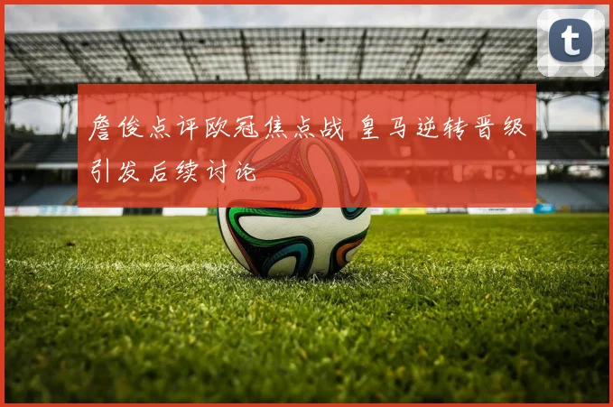 詹俊点评欧冠焦点战 皇马逆转晋级引发后续讨论