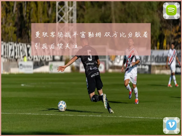 曼联客场战平富勒姆 双方比分胶着引发后续关注