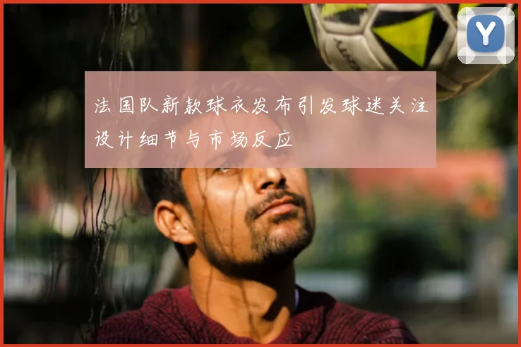 法国队新款球衣发布引发球迷关注设计细节与市场反应