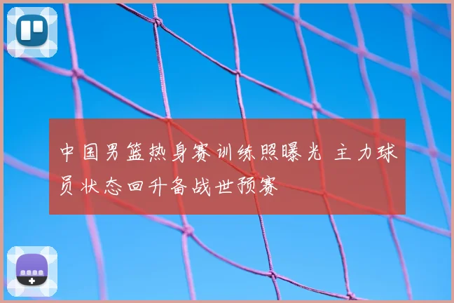 中国男篮热身赛训练照曝光 主力球员状态回升备战世预赛