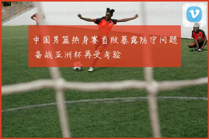 中国男篮热身赛首败暴露防守问题 备战亚洲杯再受考验