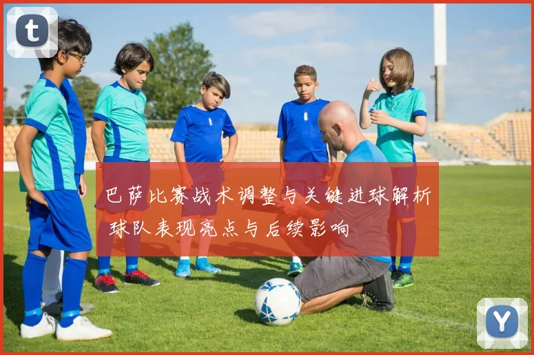 巴萨比赛战术调整与关键进球解析 球队表现亮点与后续影响