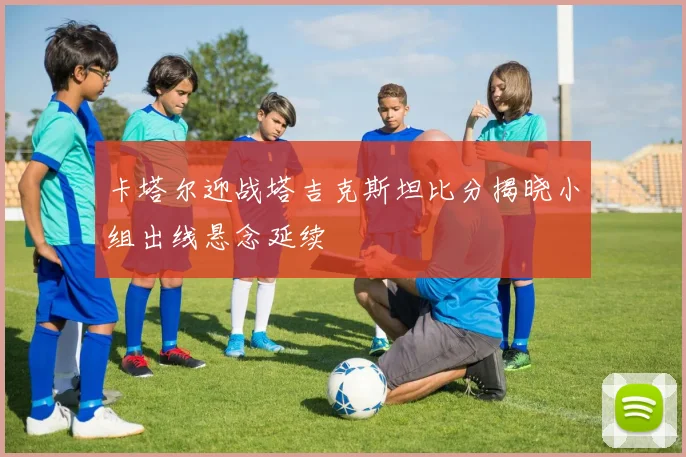 卡塔尔迎战塔吉克斯坦比分揭晓小组出线悬念延续