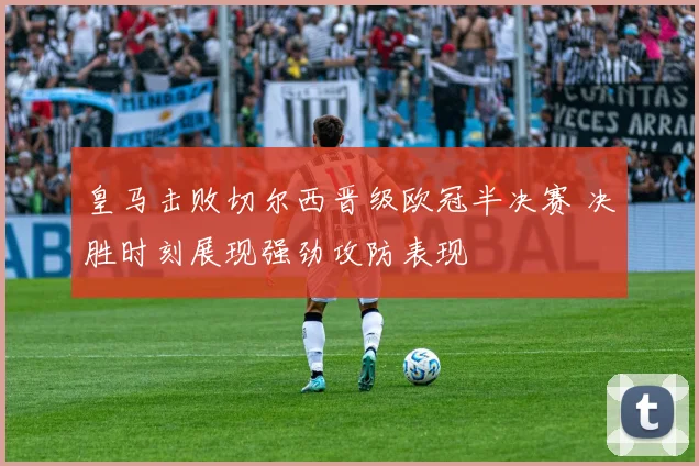 皇马击败切尔西晋级欧冠半决赛 决胜时刻展现强劲攻防表现