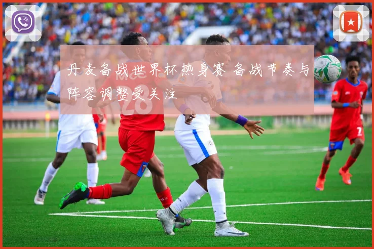 丹麦备战世界杯热身赛 备战节奏与阵容调整受关注