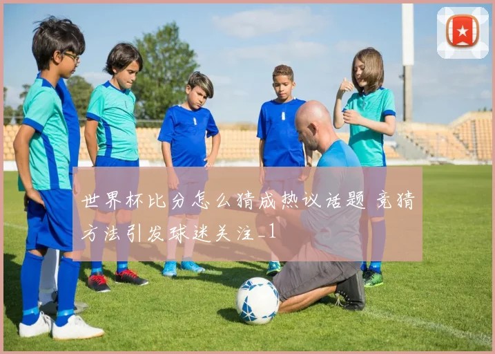 世界杯比分怎么猜成热议话题 竞猜方法引发球迷关注_1