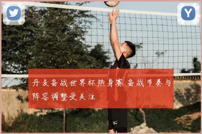 丹麦备战世界杯热身赛 备战节奏与阵容调整受关注