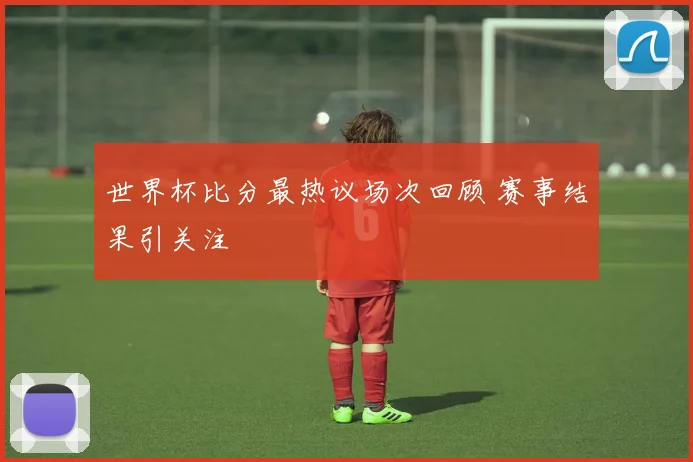 世界杯比分最热议场次回顾 赛事结果引关注